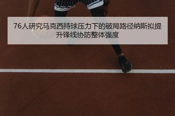 76人研究马克西持球压力下的破局路径纳斯拟提升锋线协防整体强度